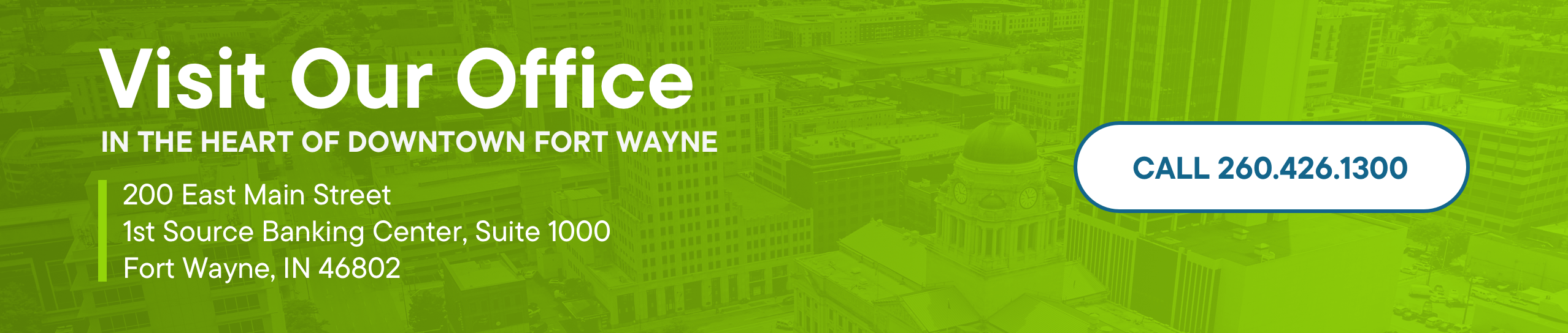 Visit our office in the heart of Downtown Fort Wayne. 200 East Main Street 1st Source Banking Center, Suite 1000 Fort Wayne, IN 46802. Call 260.426.1300.